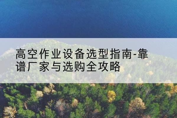许昌升降车厂家-高空作业设备选型指南-靠谱厂家与选购全攻略