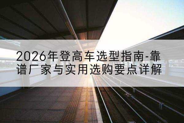 许昌登高车厂家推荐-2026年登高车选型指南-靠谱厂家与实用选购要点详解