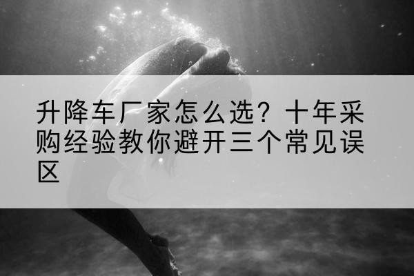 许昌升降车厂家-怎么选?十年采购经验教你避开三个常见误区