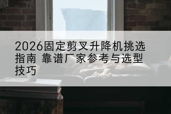 许昌固定剪叉升降机厂家推荐-2026固定剪叉升降机挑选指南 靠谱厂家参考与选型技巧