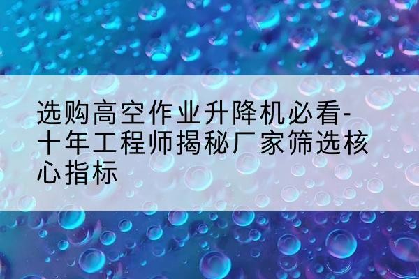 许昌高空作业升降机厂家推荐-选购高空作业升降机必看-十年工程师揭秘厂家筛选核心指标