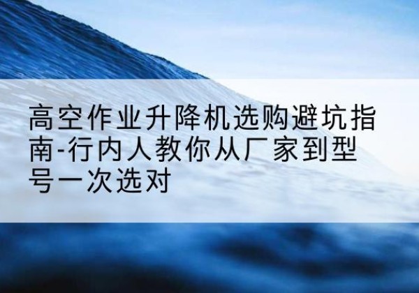 许昌升降平台厂家-高空作业升降机选购避坑指南-行内人教你从厂家到型号一次选对
