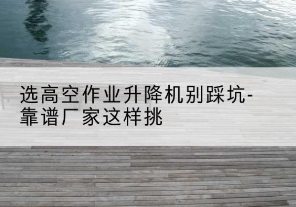 许昌剪叉式升降机厂家-选高空作业升降机别踩坑-靠谱厂家这样挑