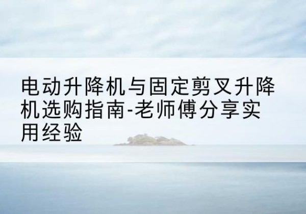 许昌电动升降机怎么选-电动升降机与固定剪叉升降机选购指南-老师傅分享实用经验
