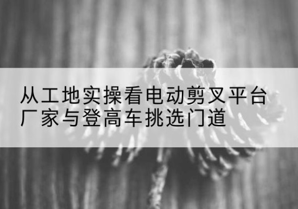 许昌电动剪叉升降平台厂家-从工地实操看电动剪叉平台厂家与登高车挑选门道