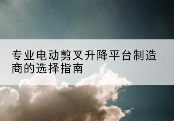 许昌电动剪叉升降平台厂家-专业电动剪叉升降平台制造商的选择指南