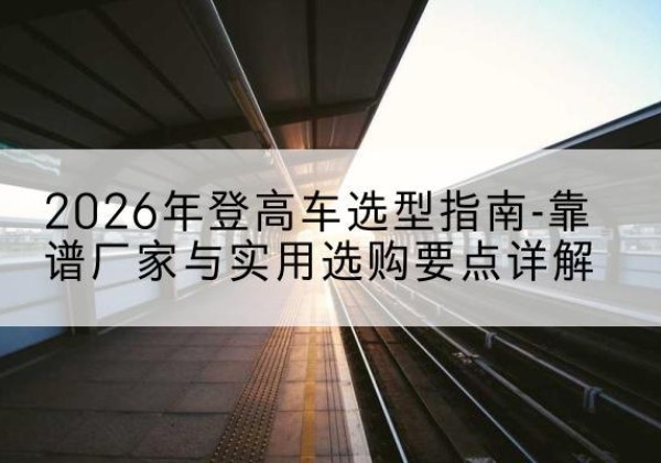许昌登高车厂家推荐-2026年登高车选型指南-靠谱厂家与实用选购要点详解